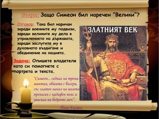 Въпрос: Защо Симеон бил наречен “Велики”?
 Отговор: Така бил наричан
 заради военните му подвизи,
 заради великите му дела в
 управлението на държавата,
 заради заслугите му в
 духовното въздигане и
 обединение на нацията.

Задача: Опишете владетеля
като си помогнете с
портрета и текста.
        “Симеон... седнал на трона в
        мантия, обшита с бисери,
        със златен наниз на шията,
        препасан с кадифен пояс и
        увиснал на бедрото меч”.
                       -Йоан Екзарх
 