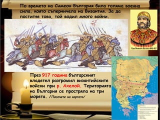 По времето на Симеон България била голяма военна
сила, която съперничела на Византия. За да
постигне това, той водил много войни.




    През 917 година българският
    владетел разгромил византийските
    войски при р. Ахелой. Територията
    на България се простряла на три
    морета. /Посочете на картата/
 