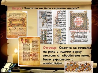 Въпрос: Знаете ли как били създавани книгите?




                    Отговор: Книгите се пишели
                    на ръка с години върху
                    листове от обработена кожа.
                    Били украсявани с
                    миниатюри.
 
