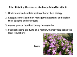 After finishing the course, students should be able to:
1. Understand and explain basics of honey bee biology
2. Recognize most common management systems and explain
their benefits and drawbacks
3. Assess general health of honey bee colonies
4. Put beekeeping products on a market, thereby respecting the
local regulations
Savory
 