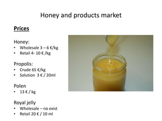 Honey and products market
Prices
Honey:
• Wholesale 3 – 6 €/kg
• Retail 4- 10 € /kg
Propolis:
• Crude 65 €/kg
• Solution 3 € / 20ml
Polen
• 13 € / kg
Royal jelly
• Wholesale – no exist
• Retail 20 € / 10 ml
 