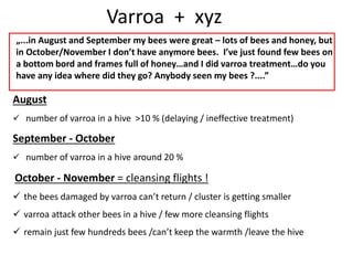 Varroa + xyz
„...in August and September my bees were great – lots of bees and honey, but
in October/November I don’t have anymore bees. I’ve just found few bees on
a bottom bord and frames full of honey…and I did varroa treatment…do you
have any idea where did they go? Anybody seen my bees ?....”
August
 number of varroa in a hive >10 % (delaying / ineffective treatment)
September - October
 number of varroa in a hive around 20 %
October - November = cleansing flights !
 the bees damaged by varroa can’t return / cluster is getting smaller
 varroa attack other bees in a hive / few more cleansing flights
 remain just few hundreds bees /can’t keep the warmth /leave the hive
 