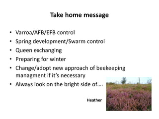 Take home message
• Varroa/AFB/EFB control
• Spring development/Swarm control
• Queen exchanging
• Preparing for winter
• Change/adopt new approach of beekeeping
managment if it’s necessary
• Always look on the bright side of….
Heather
 