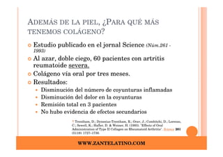 ADEMÁS DE LA PIEL, ¿PARA QUÉ MÁS
TENEMOS COLÁGENO?

 Estudio publicado en el jornal Science (Núm.261 -
 1993)
 Al azar, doble ciego, 60 pacientes con artritis
 reumatoide severa.
 Colágeno vía oral por tres meses.
 Resultados:
    Disminución del número de coyunturas inflamadas
    Disminución del dolor en la coyunturas
    Remisión total en 3 pacientes
    No hubo evidencia de efectos secundarios
               ^ Trentham, D.; Dynesius-Trentham, R.; Orav, J.; Combitchi, D.; Lorenzo,
               C.; Sewell, K.; Hafler, D. & Weiner, H. (1993). "Effects of Oral
               Administration of Type II Collagen on Rheumatoid Arthritis". Science 261
               (5119): 1727–1730.


                  WWW.ZANTELATINO.COM
 