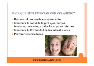 ¿POR QUÉ SUPLEMENTAR CON COLÁGENO?
 Retrasar el proceso de envejecimiento
 Mantener la salud de la piel, ojos, huesos,
 tendones, músculos, y todos los órganos internos.
 Mantener la flexibilidad de las articulaciones.
 Prevenir enfermedades.




                WWW.ZANTELATINO.COM
 