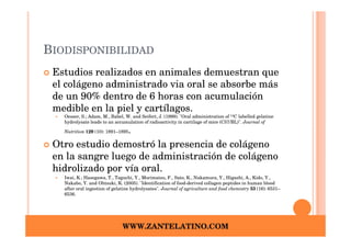 BIODISPONIBILIDAD
 Estudios realizados en animales demuestran que
 el colágeno administrado via oral se absorbe más
 de un 90% dentro de 6 horas con acumulación
 medible en la piel y cartílagos.
   Oesser, S.; Adam, M., Babel, W. and Seifert, J. (1999). "Oral administration of 14C labelled gelatine
   hydrolysate leads to an accumulation of radioactivity in cartilage of mice (C57/BL)". Journal of

   Nutrition 129 (10): 1891–1895 .
 Otro estudio demostró la presencia de colágeno
 en la sangre luego de administración de colágeno
 hidrolizado por vía oral.
   Iwai, K.; Hasegawa, T., Taguchi, Y., Morimatsu, F., Sato, K., Nakamura, Y., Higashi, A., Kido, Y.,
   Nakabo, Y. and Ohtsuki, K. (2005). "Identification of food-derived collagen peptides in human blood
   after oral ingestion of gelatine hydrolysates". Journal of agriculture and food chemistry 53 (16): 6531–
   6536.




                              WWW.ZANTELATINO.COM
 