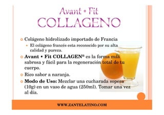 Colágeno hidrolizado importado de Francia
  El colágeno francés esta reconocido por su alta
  calidad y pureza.
Avant • Fit COLLAGEN® es la forma más
sabrosa y fácil para la regeneración total de tu
cuerpo.
Rico sabor a naranja.
Modo de Uso: Mezclar una cucharada sopera
(10g) en un vaso de agua (250ml). Tomar una vez
al día.

                WWW.ZANTELATINO.COM
 