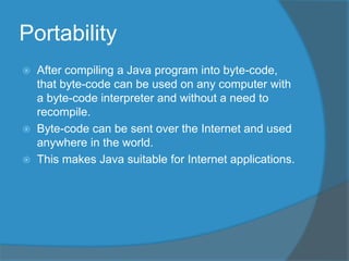 Portability
 After compiling a Java program into byte-code,
that byte-code can be used on any computer with
a byte-code interpreter and without a need to
recompile.
 Byte-code can be sent over the Internet and used
anywhere in the world.
 This makes Java suitable for Internet applications.
 
