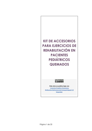  
 
 
 
 
 
KIT DE ACCESORIOS 
PARA EJERCICIOS DE 
REHABILITACIÓN EN 
PACIENTES 
PEDIÁTRICOS 
QUEMADOS 
 
 
Este obra se publica bajo una
​Licencia Creative Commons
Atribución-NoComercial-CompartirIgual 3.0
Unported​.
 
 
   
Página 1 de 33 
 