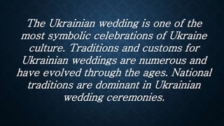 The Ukrainian wedding is one of the
most symbolic celebrations of Ukraine
culture. Traditions and customs for
Ukrainian weddings are numerous and
have evolved through the ages. National
traditions are dominant in Ukrainian
wedding ceremonies.
 