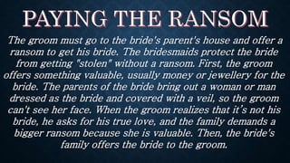 The groom must go to the bride's parent's house and offer a
ransom to get his bride. The bridesmaids protect the bride
from getting "stolen" without a ransom. First, the groom
offers something valuable, usually money or jewellery for the
bride. The parents of the bride bring out a woman or man
dressed as the bride and covered with a veil, so the groom
can't see her face. When the groom realizes that it’s not his
bride, he asks for his true love, and the family demands a
bigger ransom because she is valuable. Then, the bride's
family offers the bride to the groom.
 