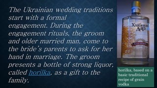 The Ukrainian wedding traditions
start with a formal
engagement. During the
engagement rituals, the groom
and older married man, come to
the bride’s parents to ask for her
hand in marriage. The groom
presents a bottle of strong liquor,
called horilka, as a gift to the
family.
horilka, based on a
basic traditional
recipe of grain
vodka
 