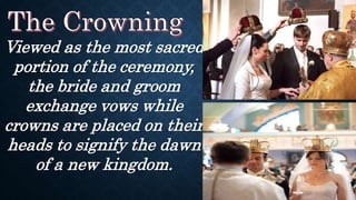 Viewed as the most sacred
portion of the ceremony,
the bride and groom
exchange vows while
crowns are placed on their
heads to signify the dawn
of a new kingdom.
 
