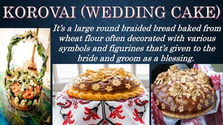 It’s a large round braided bread baked from
wheat flour often decorated with various
symbols and figurines that’s given to the
bride and groom as a blessing.
 