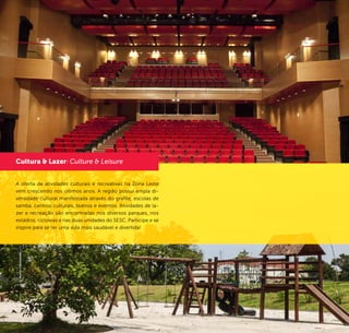 16 17
Teatro SESC Belenzinho
Parque do Belém
The offer of recreational and cultural activities on the East Side
has been growing over the last years. The area has a wide cul-
tural diversity expressed by graffiti, samba schools, cultural cen-
ters, theaters and events. Leisure and recreational activities are
found in the several parks, stadiums, bicycle lanes and in the
two units of SESC (Social Service for Trade). Participate and get
inspired to have a healthier and more fun life!
©PedroAbude
A oferta de atividades culturais e recreativas na Zona Leste
vem crescendo nos últimos anos. A região possui ampla di-
versidade cultural manifestada através do grafite, escolas de
samba, centros culturais, teatros e eventos. Atividades de la-
zer e recreação são encontradas nos diversos parques, nos
estádios, ciclovias e nas duas unidades do SESC. Participe e se
inspire para se ter uma vida mais saudável e divertida!
Cultura & Lazer/ Culture & Leisure
©MurilloConstantino
 