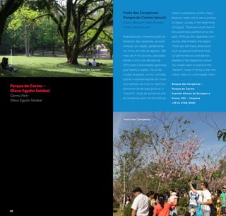 24 25
Held in celebration of the cherry
blossom trees which are a symbol
of Japan, usually in the beginning
of August. There are more than 4
thousand trees planted since the
early 1970s by the Japanese com-
munity that inhabits the region.
There are still many attractions
such as typical food and musi-
cal performances and dances
related to the Japanese culture.
You might want to practice the
“hanami“, ritual of sitting under the
cherry trees to contemplate them.
Bosque das Cerejeiras –
Parque do Carmo
Avenida Afonso de Sampaio e
Souza, 951 – Itaquera
+55 11 2748-0010
Festa das Cerejeiras/
Parque do Carmo (anual)
Cherry Blossom Trees Festival/
Carmo Park (annual)
Realizada em comemoração ao
florescer das cerejeiras, árvores
símbolo do Japão, geralmente
no início do mês de agosto. São
mais de 4 mil árvores, plantadas
desde o início da década de
1970 pela comunidade japonesa
que habita a região. Há ainda
muitas atrações, como comidas
típicas e apresentações de músi-
ca e danças da cultura nipônica.
Aproveite ainda para praticar o
“hanami”, ritual de sentar-se sob
as cerejeiras para contemplá-las.
©Divulgação/SecretariadoVerdeedoMeioAmbiente
Festa das Cerejeiras
Parque do Carmo –
Olavo Egydio Setúbal
Carmo Park-
Olavo Egydio Setúbal
O Parque do Carmo, uma das
maiores porção de área verde
da zona leste e com excelente
infraestrutura, possui 242 es-
pécies de flora, das quais nove
estão ameaçadas de extinção,
entre elas copaíba, pau-brasil e
samambaiaçus, além das 135
espécies de fauna.
A área era uma antiga fazenda
que pertencia ao engenheiro e
empresário Oscar Americano
de Caldas Filho. Para a criação
do parque mantiveram o pré-
dio em estilo colonial, lagos e a
área ajardinada.
Uma grande particularidade
do parque é o Bosque das
Cerejeiras e monumentos
em homenagem à imigração
japonesa.
The Carmo Park, one of the
largest green area portion
of the East Side and with an
excellent infrastructure, has 242
species of flora, out of which
nine are endangered, such
as diesel tree, pau-brasil and
samambaiaçus, in addition to
135 species of fauna.
The area was an old farm
owned by the engineer and
businessman Oscar Americano
de Caldas Filho. In order to
create the park, they kept the
building in colonial style, lakes
and gardens.
A particular feature of the park
is the Cherry Blossom Tree
Woods and statues as tributes
to the Japanese immigration.
Avenida Afonso de Sampaio e
Souza, 951 – Itaquera
+55 11 2748-0010
Diariamente das 5h30 às 20h /
Daily, from 5:30 am to 8 pm.
©JeffersonPancieri
Parque do Carmo
 