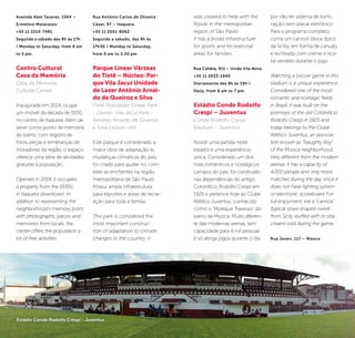 32 33
was created to help with the
floods in the metropolitan
region of São Paulo.
It has a broad infrastructure
for sports and recreational
areas for families.
Rua Catléia, 911 – União Vila Nova
+55 11 2033-1940
Diariamente das 8h às 19h /
Daily, from 8 am to 7 pm.
Estádio Conde Rodolfo
Crespi – Juventus
Conde Rodolfo Crespi
Stadium – Juventus
Assistir uma partida neste
estádio é uma experiência
única. Considerado um dos
mais românticos e nostálgicos
campos do país, foi construído
nas dependências do antigo
Cotonifício Rodolfo Crespi em
1925 e pertence hoje ao Clube
Atlético Juventus, conhecido
como o “Moleque Travesso” do
bairro da Mooca. Muito diferen-
te das modernas arenas, tem
capacidade para 4 mil pessoas
e só abriga jogos durante o dia
por não ter sistema de ilumi-
nação nem placar eletrônico.
Para o programa completo,
coma um cannoli (doce típico
da Sicília, em forma de canudo
e recheado com creme e rico-
ta) vendido durante o jogo.
Watching a soccer game in this
stadium is a unique experience.
Considered one of the most
romantic and nostalgic fields
in Brazil, it was built on the
premises of the old Cotonifício
Rodolfo Crespi in 1925 and
today belongs to the Clube
Atlético Juventus, an associa-
tion known as “Naughty Boy”
of the Mooca neighborhood.
Very different from the modern
arenas, it has a capacity of
4,000 people and only hosts
matches during the day since it
does not have lighting system
or electronic scoreboard. For
full enjoyment, eat a “cannoli”
(typical straw-shaped sweet
from Sicily stuffed with ricotta
cream) sold during the game.
Rua Javari, 117 – Mooca
©Divulgação
Avenida Abel Tavares, 1564 –
Ermelino Matarazzo
+55 11 2214-7481
Segunda a sábado das 8h às 17h
/ Monday to Saturday, from 8 am
to 5 pm.
Centro Cultural
Casa da Memória
Casa da Memória
Cultural Center
Inaugurada em 2014, ocupa
um imóvel da década de 1930,
no centro de Itaquera. Além de
servir como ponto de memória
do bairro, com registro de
fotos, peças e lembranças de
moradores da região, o espaço
oferece uma série de atividades
gratuitas à população.
Opened in 2014, it occupies
a property from the 1930s,
in Itaquera downtown. In
addition to representing the
neighborhood’s memory point,
with photographs, pieces and
memories from locals, the
center offers the population a
lot of free activities.
Rua Antônio Carlos de Oliveira
César, 97 – Itaquera
+55 11 2051-8062
Segunda a sábado, das 9h às
17h30 / Monday to Saturday,
from 9 am to 5:30 pm
Parque Linear Várzeas
do Tietê – Núcleo: Par-
que Vila Jacuí Unidade
de Lazer Antônio Arnal-
do de Queiroz e Silva
Tietê Floodplain Linear Park
- Center: Vila Jacuí Park -
Antônio Arnaldo de Queiroz
e Silva Leisure Unit
Este parque é considerado a
maior obra de adaptação às
mudanças climáticas do país,
foi criado para ajudar no com-
bate às enchentes na região
metropolitana de São Paulo.
Possui ampla infraestrutura
para esportes e áreas de recre-
ação para toda a família.
This park is considered the
most important construc-
tion of adaptation to climate
changes in the country; it
Estádio Conde Rodolfo Crespi - Juventus
 