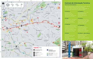 2
A
1 2 3 4 5
B
C
D
E
Legenda / Key
Terminal Rodoviário
Bus Terminals
Aeroporto / Airport
CPTM / Regional trains
Metrô / Subway
Centrais de
Informação Turística
Tourist Information
Áreas verdes / Green areas
Hidrografia / Hydrography
Nas CITs, você encontra à sua disposição guias culturais, além de
mapas da cidade e folhetos de locais para visitação.
At the CITs, visitors can find at their disposal culture guides, as
well as city maps and brochures on places of interest.
Centrais de Informação Turística
Tourist Information
CIT PAULISTA
Parque Mário Covas
Avenida Paulista, 1.853.
Diariamente das 9h às 18h.
Mário Covas Park. 1.853 Paulista Ave.
Open daily from 9 am to 6 pm
CIT TIETÊ
Terminal Rodoviário Tietê (desembar-
que). Diariamente das 6h às 22h.
Tietê Bus Terminal (arrivals).
Open daily from 6 am to 10 pm
CIT MERCADO
Mercado Municipal de São Paulo. Rua
da Cantareira, 306. Rua E, Portão 04.
De segunda à sábado das 8h às 17h e
aos domingos das 7h às 16h.
São Paulo County Market. From Mon-
day to Saturday, from 8 am to 5 pm,
and Sundays from 7 am to 4 pm
CIT OLIDO
Galeria Olido
Avenida São João, 473 - Centro.
Diariamente das 9h às 18h.
Olido Gallery.
473, São João Ave - Downtown.
Open daily from 9 am to 6 pm
CIT REPÚBLICA
Praça da República, s/nº - Centro.
Diariamente das 9h às 18h.
República Square, w.o. no –
Downtown. Open daily from
9 am to 6 pm
CIT PALÁCIO
Palácio de Convenções Anhembi
Av. Olavo Fontoura, 1.209 - Santana
Funciona durante alguns eventos.
Anhembi Convention Palace.
Open only in some events.
CIT CONGONHAS
Av. Washington Luis, s/nº,
Vila Congonhas. Aeroporto de
Congonhas (desembarque).
Diariamente, das 7h às 22h.
Congonhas Airport - arrivals area.
Open daily from 7 am to 10 pm
CITS MÓVEIS – VANS E SEGWAYS
Funcionamento de acordo com a
demanda turística em locais
estratégicos da cidade.
Operation according to tourist de-
mand in strategic places of the city.
©JoséCordeiro
CIT República
 