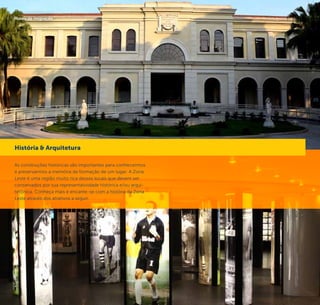 44 45
Memorial do Corinthians
The historical buildings are important for us to understand and
preserve the memory of a place. The East Side has a variety
of buildings that must be preserved for its historical and/ or
architectural representation. Learn more about the wonderful
history of the East Side with the following attractions below.
History & Architecture
©CaioPimenta
Auditório Ibirapuera
As construções históricas são importantes para conhecermos
e preservarmos a memória da formação de um lugar. A Zona
Leste é uma região muito rica desses locais que devem ser
conservados por sua representatividade histórica e/ou arqui-
tetônica. Conheça mais e encante-se com a história da Zona
Leste através dos atrativos a seguir.
História & Arquitetura
Museu da Imigração
©Divulgação
 