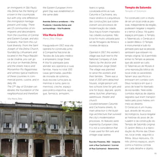 60 61
teatro e igreja.
Localizada entre as ruas
Catumbi e Cachoeira, seu
maior atrativo é a arquitetura
das construções que sobre-
viveram aos processos de
modernização da cidade.
Seus traços foram inspirados
nas cidades europeias. Não
à toa foi muito utilizada para
set de filmagens de filmes e
novelas de época.
Opened in 1917, this worker’s
village was built next to the
National Company of Jute
Fabrics by the doctor and
businessman Jorge Street.
The village was planned
to serve the workers and
their families. There was a
total of 200 semi-detached
houses, single-person unit,
two schools (one for girls and
one for boys), daycare, sports
arena, butcher, pharmacy,
warehouse, theater and
church.
Located between Catumbi
and Cachoeira streets, its
main attraction is the build-
ings architecture that survived
the city’s modernization
processes. Its features were
inspired by European cities.
It is not a coincidence that
it was used for film sets and
vintage soap operas.
Rua dos Prazeres, 362 - (esquina
com a Rua Cachoeira) / (corner
of Rua Cachoeira)– Belenzinho
Templo de Salomão
Temple of Solomon
Foi construído com o intuito
de ser um local onde as pes-
soas, independente da religião,
pudessem resgatar o respeito
e o temor a Deus. Há quatro
espaços principais: o Templo,
o Tabernáculo, o Cenáculo e
o Jardim Bíblico. O Templo
é monumental e tudo foi
pensado para que as pessoas
sentissem que estavam no
templo original. Só é permitido
entrar no Templo as pessoas
que vão assistir ao culto.
O Tabernáculo de Moisés é
uma reprodução bíblica do
local onde os sacerdotes
faziam seus sacrifícios e
entravam em contato com
Deus na época em que o
povo de Israel foi libertado
da escravidão. Nele estão
contidos réplicas de objetos
sagrados que eram transpor-
tados pelo povo hebreu em
meio ao deserto.
O Cenáculo é um museu
que, através de recursos
tecnológicos, busca resgatar
as histórias do povo de Je-
rusalém e da construção do
Templo de Salomão original.
O Jardim Bíblico é a repro-
dução do Monte das Olivei-
ras, local onde, segundo a
Bíblia, Jesus repousou. Os
três últimos espaços, assim
como a história contida
em cada detalhe e objeto,
an immigrants in São Paulo.
Vila Zelina has the feeling of
a town in the countryside,
but with only one difference:
the immigration heritage
present until today. There
are 13 communities of im-
migrants and descendants
from the countries of Central
and Eastern Europe, and also
Eurasians, that form this cul-
tural diversity. From the Saint
Joseph of Vila Zelina Church,
founded by Lithuanians and
located in the Praça Repúbli-
ca da Lituânia, you can go
on a tour on Avenida Zelina,
and the streets Inácio and
Monsenhor Pio Ragazinskas
and witness typical traditions
of these countries in com-
mercial points, cuisine, and in
daily life.
The 27th
day of October cel-
ebrates the foundation of the
neighborhood and therefore
the Eastern European Immi-
grant Day was established on
the same date.
Avenida Zelina e arredores – Vila
Prudente / Avenida Zelina and
surroundings - Vila Prudente
Vila Maria Zélia
Maria Zélia Village
Inaugurada em 1917, essa vila
operária foi construída junto
à Companhia Nacional de
Tecidos de Juta pelo médico
e empresário Jorge Street.
A Vila foi planejada para
atender aos operários e suas
famílias. Havia no total 200
casas geminadas, pavilhão
de moradia de solteiros,
duas escolas (uma para as
meninas e outra, para os
meninos), creche, espaço
para prática esportiva, açou-
gue, farmácia, armazém,
Vila Maria Zélia
©JoseCordeiro
 