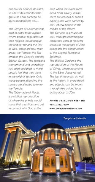 62
podem ser conhecidos atra-
vés de visitas monitoradas
gratuitas com duração de
aproximadamente 1h30.
The Temple of Solomon was
built in order to be a place
where people, regardless of
their religion, could rescue
the respect for and the fear
of God. There are four main
areas: the Temple, the Tab-
ernacle, the Cenacle and the
Biblical Garden. The temple is
monumental and everything
has been designed to make
people feel that they were
in the original temple. Only
those people attending the
service are allowed to enter
the Temple.
The Tabernacle of Moses
is a biblical reproduction
of where the priests would
make their sacrifices and get
in contact with God at the
time when the Israeli were
freed from slavery. Inside,
there are replicas of sacred
objects that were carried by
the Hebrew people in the
middle of the desert.
The Cenacle is a museum
that, through technological
resources, aims at rescuing
stories of the people of Jeru-
salem and the construction
of the original Temple of
Solomon.
The Biblical Garden is the
reproduction of the Mount
of Olives, where according
to the Bible, Jesus rested.
The last three areas, as well
as the history in every detail
and objects, can be known
through free guided tours
lasting about 1h30m.
Avenida Celso Garcia, 605 - Brás
+55 11 3321-5297
www.otemplodesalomao.com
©DemetrioKoch
Templo de Salomão
 