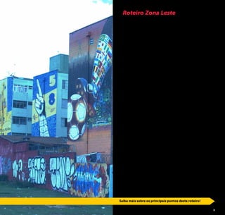 4 5
Principal saída da cidade para o Vale do Paraíba e Rio de Ja-
neiro, a Zona Leste, foi por muito tempo trecho de passagem
para muitos viajantes, sendo o mais ilustre deles Dom Pedro
I, que dias antes de declarar a independência do Brasil, não
só passara, mas também, pernoitara por lá.
Atualmente, a mais populosa região da cidade de São Paulo, ain-
da é pouco conhecida e pode nos revelar muitas boas surpresas.
Com aproximadamente 326 km², o que representa 20% da ci-
dade, é dividida em 33 distritos que abrigam 1/3 dos paulistanos.
A Capela de São Miguel Arcanjo, o Centro Histórico da Penha
e o Museu da Imigração são importantes testemunhas de di-
ferentes períodos na história de São Paulo e do Brasil.
Entre os parques mais visitados da região, está o Parque do Car-
mo, repleto de atividades culturais e esportivas, além de muita
área verde. Em 2005, era possível encontrar apenas sete parques
na fração leste da cidade, de lá para cá as áreas verdes e de lazer
vem se expandindo. Hoje, são pelo menos 36 parques munici-
pais, um parque estadual e duas unidades de conservação.
A Prefeitura de São Paulo, através da São Paulo Turismo, de-
senvolveu esse guia para proporcionar a todos agradáveis
passeios pela região leste de São Paulo, desde sua porção
mais próxima do marco zero da cidade, o Brás, até o extremo
oriental da metrópole, o bairro Itaim Paulista.
Destacamos aqui algumas sugestões de passeios, no entan-
to, ainda há muitos outros atrativos que também estão à es-
pera de serem desvendados.
Venha se surpreender e se encantar com esse cantinho da
cidade até então pouco explorado!
Roteiro Zona Leste
Saiba mais sobre os principais pontos deste roteiro!
©JoséCordeiro
Projeto 4Km - Grafite no Muro
Saiba mais sobre os principais pontos deste roteiro!
 