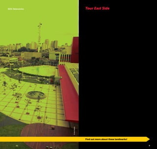 6 7
Tour East Side
Main exit of the city to Vale do Paraíba and Rio de Janeiro, the
East Side served for a long time as a gateway for many travel-
ers, among which there was the famous Dom Pedro I, who
days before declaring the Brazilian independence, not only did
he travel through that area but also spent the night there.
Today, the most populous area in the city of São Paulo is
barely known and can show us many good surprises.
With approximately 326 km², which represents 20% of the
city, the area is divided into 33 districts, where 1/3 of the
locals are settled.
The Saint Michael the Archangel Chapel, the Historic Center
of Penha and the Immigration Museum are significant witness-
es of the different historical periods of São Paulo and Brazil.
One of the most visited parks of the area is the Carmo Park
which offers a lot of cultural and sports activities, besides its
vast green area. In 2005, there were seven parks in the East
side of the city; since then, the leisure and green areas have
expanded. Nowadays there are at least 26 municipal parks, a
state park and two preservation units.
Through São Paulo Turismo, the City Hall of São Paulo devel-
oped this guide to provide everyone with enjoyable activities
throughout the East area of São Paulo, from Brás, closer to
the city’s birthplace, to Itaim Paulista, the city’s eastern end.
Here we suggest some activities; however, there are many
other attractions waiting to be discovered.
You will be surprised with this part of the city which is so far
little explored.
Find out more about these landmarks!
©AnaCasatti
SESC Belenzinho
Find out more about these landmarks!
 