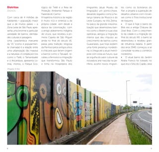 8 9
Imigrantes (atual Museu da
Imigração) um ponto-chave,
deixando legados como a he-
rança italiana da Mooca e do
Leste Europeu na Vila Zelina;
foi palco da grande industria-
lização que desenvolveu bair-
ros como o Belém e suas vilas
operárias; abrigou a migração
interna que deu impulso ao
crescimento de bairros como
Guaianases, que hoje exibem
uma forte presença nordesti-
na; e chega até a atual metró-
pole com vistas ao futuro, que
se orgulha do valor cultural da
inovadora arte nascida na pe-
riferia, acolhe novos imigran-
tes como os bolivianos do
Pari, e projeta a superação de
desafios urbanos com iniciati-
vas como o Polo Institucional
de Itaquera.
•	 O que é hoje o bairro do
Brás era a antiga Chácara de
José Braz. Com o crescimen-
to da cidade e a imigração do
final do século XIX, o bairro se
desenvolveu e recebeu gran-
de influência italiana. A partir
dos anos 1940, começou a se
consolidar na área o comércio
nordestino.
•	 O atual bairro do Jardim
Anália Franco foi loteado no
que era o Sítio do Capão, área
©JoséCordeiro
Distritos
Districts
Com cerca de 4 milhões de
habitantes – população maior
que a de muitos países – a
Zona Leste de São Paulo apre-
senta uma enorme e particular
variedade de bairros, identida-
des culturais e paisagens.
Uma característica marcante
da “ZL” (como é popularmen-
te chamada) é a relação entre
uma urbanização tão massiva
e a natureza: é cortada por rios
como o Tietê, o Tamanduateí
e o Aricanduva, apresenta co-
linas, morros, o Parque Eco-
lógico do Tietê e a Área de
Proteção Ambiental Parque e
Fazenda do Carmo.
A trajetória histórica da região
é muito rica e sintetiza a da
própria cidade: vem desde a
época da colonização, com
o antigo aldeamento indígena
de Ururaí, que recebeu a pri-
meira Capela de São Miguel
ainda no final do século 16;
passa pela tradição religiosa
da Penha e pelos antigos sítios
e chácaras que deram origem
a bairros como o Tatuapé; re-
cebeu a ferrovia e a imigração
que transformou São Paulo
e tinha na Hospedaria dos
Projeto 4 Km
 