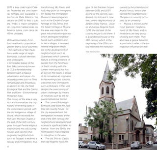 12 13
gent of the Brazilian Empire
between 1835 and 1837)
as one of the owners, was
divided into lots and is now
the current neighborhood of
Jardim Anália Franco. Locat-
ed at Avenida Regente Feijó,
1.295, the old seat of the
country house is still there: it
is a bandeirista house of the
18th century which in the
beginning of the 20th cen-
tury received the institution
©JoséCordeiro
Vila Maria Zélia
owned by the philanthropist
Anália Franco, which later
named the neighborhood.
The place is currently occu-
pied by an university.
•	 Mooca is known as the
most “patriotic” neighbor-
hood of São Paulo, and its
inhabitants are very proud
of being born there. They
also have a typical Italianish
accent which reflects the im-
migration influence on that
1970, a área onde hoje é Cida-
de Tiradentes era uma fazen-
da formada por eucaliptos e
trechos de Mata Atlântica. Na
década de 1980 foi feito o que
era, então, o maior complexo
de conjuntos habitacionais da
América Latina, com cerca de
40 mil unidades.
With approximately 4 mil-
lion inhabitants - population
greater than a lot of countries
- the East Side of São Paulo
has a wide range of neigh-
borhoods, cultural identities
and landscapes.
A remarkable feature of the
East Side (commonly known
as “ZL”) is the relationship
between such a massive
urbanization and nature: it is
crossed by rivers such as Tietê,
Tamanduateí and Aricanduva,
in addition to hills, the Tietê
Ecological Park and the Carmo
Park and Farm - Environmental
Protection Area.
The history of the area is very
rich and summarizes the city
history: everything starts in
the colonization period, with
the old indigenous village of
Ururaí, which received the
first Saint Michael Chapel at
the end of the 16th century;
goes through Penha religious
tradition and the old country
houses and ranches that
originated neighborhoods
such as Tatuapé; it received a
railway and immigration, thus
transforming São Paulo, and
had a key point at Immigrants
Inn (today the Immigration
Museum), leaving legacies
such as the Eastern Europe
heritage at Vila Zelina, and
the Italian heritage at Mooca;
the area was stage for the
great industrialization process
which developed neighbor-
hoods such as Belém and
its labor villages; it received
internal migration which
led to the development of
neighborhoods such as
Guaianases which currently
feature a strong presence of
people from the Northeast
of Brazil; ending with the
current metropolis that has
an eye on the future, is proud
of its innovative art originated
in the working-class suburbs,
welcomes new immigrants
such as Bolivians in Pari, and
designs the overcoming of
urban challenges by means
of initiatives such as the Ita-
quera Institutional Center.
•	 The current Brás neigh-
borhood used to be the José
Braz old country house. As
the city expanded and the
immigration increased at the
end of the 19th century, the
neighborhood developed and
received a significant Italian in-
fluence. From the 1940s, the
Northeastern market started
to strengthen in the area.
•	 The old Sítio do Capão,
that had Regente Feijó (Re-
 