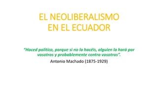 EL NEOLIBERALISMO
EN EL ECUADOR
“Haced política, porque si no la hacéis, alguien la hará por
vosotros y probablemente contra vosotros”.
Antonio Machado (1875-1929)
 