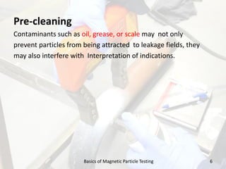 Pre-cleaning
Contaminants such as oil, grease, or scale may not only
prevent particles from being attracted to leakage fields, they
may also interfere with Interpretation of indications.
6Basics of Magnetic Particle Testing
 