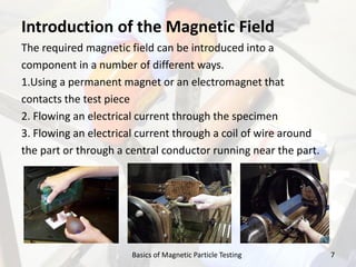 Introduction of the Magnetic Field
The required magnetic field can be introduced into a
component in a number of different ways.
1.Using a permanent magnet or an electromagnet that
contacts the test piece
2. Flowing an electrical current through the specimen
3. Flowing an electrical current through a coil of wire around
the part or through a central conductor running near the part.
7Basics of Magnetic Particle Testing
 
