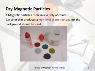 Dry Magnetic Particles
1.Magnetic particles come in a variety of colors.
2.A color that produces a high level of contrast against the
background should be used.
9Basics of Magnetic Particle Testing
 