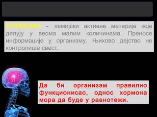 ХОРМОНИ - хемијски активне материје које
делују у веома малим количинама. Преносе
информације у организму. Њихово дејство не
контролише свест.
Да би организам правилно
функционисао, однос хормона
мора да буде у равнотежи.
 