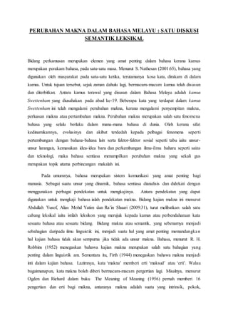 PERUBAHAN MAKNA DALAM BAHASA MELAYU : SATU DISKUSI
SEMANTIK LEKSIKAL
Bidang perkamusan merupakan elemen yang amat penting dalam bahasa kerana kamus
merupakan perakam bahasa, pada satu-satu masa. Menurut S. Nathesan (2001:65), bahasa yang
digunakan oleh masyarakat pada satu-satu ketika, terutamanya kosa kata, dirakam di dalam
kamus. Untuk tujuan tersebut, sejak zaman dahulu lagi, bermacam-macam kamus telah disusun
dan diterbitkan. Antara kamus terawal yang disusun dalam Bahasa Melayu adalah kamus
Swettenham yang diusahakan pada abad ke-19. Beberapa kata yang terdapat dalam kamus
Swettenham ini telah mengalami perubahan makna, kerana mengalami penyempitan makna,
perluasan makna atau pertambahan makna. Perubahan makna merupakan salah satu fenomena
bahasa yang selalu berlaku dalam mana-mana bahasa di dunia. Oleh kerana sifat
kedinamikannya, evolusinya dan akibat terdedah kepada pelbagai fenomena seperti
pertembungan dengan bahasa-bahasa lain serta faktor-faktor sosial seperti tabu iaitu unsur-
unsur larangan, kemasukan idea-idea baru dan perkembangan ilmu-ilmu baharu seperti sains
dan teknologi, maka bahasa sentiasa menampilkan perubahan makna yang sekali gus
merupakan topik utama perbincangan makalah ini.
Pada umumnya, bahasa merupakan sistem komunikasi yang amat penting bagi
manusia. Sebagai suatu unsur yang dinamik, bahasa sentiasa dianalisis dan didekati dengan
menggunakan perbagai pendekatan untuk mengkajinya. Antara pendekatan yang dapat
digunakan untuk mengkaji bahasa ialah pendekatan makna. Bidang kajian makna ini menurut
Abdullah Yusof, Alias Mohd Yatim dan Ra’in Shaari (2009:31), turut melibatkan salah satu
cabang leksikal iaitu istilah leksikon yang merujuk kepada kamus atau perbendaharaan kata
sesuatu bahasa atau sesuatu bidang. Bidang makna atau semantik, yang sebenarnya menjadi
sebahagian daripada ilmu linguistik ini, menjadi suatu hal yang amat penting memandangkan
hal kajian bahasa tidak akan sempurna jika tidak ada unsur makna. Bahasa, menurut R. H.
Robbins (1952) menegaskan bahawa kajian makna merupakan salah satu bahagian yang
penting dalam linguistik am. Sementara itu, Firth (1944) menegaskan bahawa makna menjadi
inti dalam kajian bahasa. Lazimnya, kata ‘makna’ memberi erti ‘maksud’ atau ‘erti’. Walau
bagaimanapun, kata makna boleh diberi bermacam-macam pergertian lagi. Misalnya, menurut
Ogden dan Richard dalam buku The Meaning of Meaning (1956) pernah memberi 16
pengertian dan erti bagi makna, antaranya makna adalah suatu yang intrinsik, pokok,
 