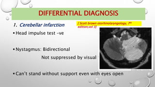 DIFFERENTIAL DIAGNOSIS
1. Cerebellar infarction
 Head impulse test –ve
 Nystagmus: Bidirectional
Not suppressed by visual fixation
 Can’t stand without support even with eyes open
[ Scott brown otorhinolaryngology, 7th
edition,vol 3]
 