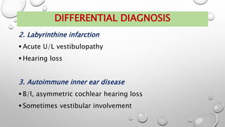 2. Labyrinthine infarction
 Acute U/L vestibulopathy
 Hearing loss
3. Autoimmune inner ear disease
 B/l, asymmetric cochlear hearing loss
 Sometimes vestibular involvement
DIFFERENTIAL DIAGNOSIS
 