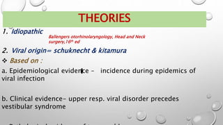 THEORIES
1. Idiopathic
2. Viral origin= schuknecht & kitamura
 Based on :
a. Epidemiological evidence – incidence during epidemics of
viral infection
b. Clinical evidence- upper resp. viral disorder precedes
vestibular syndrome
Ballengers otorhinolaryngology, Head and Neck
surgery,16th ed
 