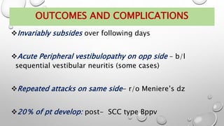 OUTCOMES AND COMPLICATIONS
Invariably subsides over following days
Acute Peripheral vestibulopathy on opp side – b/l
sequential vestibular neuritis (some cases)
Repeated attacks on same side- r/o Meniere’s dz
20 % of pt develop: post- SCC type Bppv
 