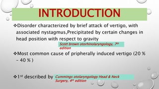 Disorder characterized by brief attack of vertigo, with
associated nystagmus,Precipitated by certain changes in
head position with respect to gravity
Most common cause of pripherally induced vertigo (20 %
– 40 % )
1st described by Barany in 1921
INTRODUCTION
Cummings otolaryngology Head & Neck
Surgery, 4th edition
Scott brown otorhinolaryngology, 7th
edition
 