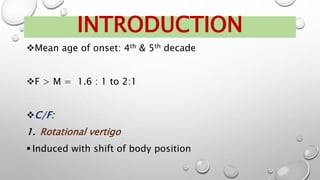 Mean age of onset: 4th & 5th decade
F > M = 1.6 : 1 to 2:1
C/F:
1. Rotational vertigo
 Induced with shift of body position
INTRODUCTION
 