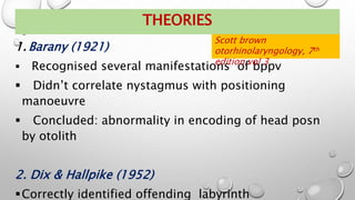 THEORIES
1. Barany (1921)
 Recognised several manifestations of bppv
 Didn’t correlate nystagmus with positioning
manoeuvre
 Concluded: abnormality in encoding of head posn
by otolith
2. Dix & Hallpike (1952)
Correctly identified offending labyrinth
Scott brown
otorhinolaryngology, 7th
edition,vol 3
 