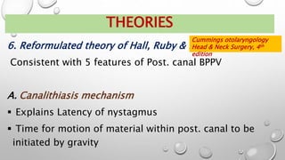6. Reformulated theory of Hall, Ruby & McClure
Consistent with 5 features of Post. canal BPPV
A. Canalithiasis mechanism
 Explains Latency of nystagmus
 Time for motion of material within post. canal to be
initiated by gravity
THEORIES
Cummings otolaryngology
Head & Neck Surgery, 4th
edition
 