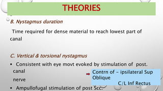 B. Nystagmus duration
Time required for dense material to reach lowest part of
canal
C. Vertical & torsional nystagmus
 Consistent with eye movt evoked by stimulation of post.
canal
nerve
 Ampullofugal stimulation of post Scc.
THEORIES
Contrn of - ipsilateral Sup
Oblique
C/L Inf Rectus
 