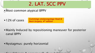 2. LAT. SCC PPV
Most common atypical BPPV
12% of cases
Mainly Induced by repositioning maneuver for posterior
canal BPPV
Nystagmus: purely horizontal
Cummings otolaryngology Head &
Neck Surgery, 4th edition
 