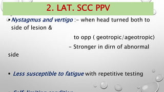 Nystagmus and vertigo :- when head turned both to
side of lesion &
to opp ( geotropic/ageotropic)
- Stronger in dirn of abnormal
side
 Less susceptible to fatigue with repetitive testing
2. LAT. SCC PPV
 
