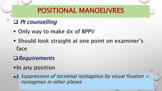  Pt counselling
 Only way to make dx of BPPV
 Should look straight at one point on examiner’s
face
Requirements
In any position
Frenzel’s glasses not reqd
POSITIONAL MANOEUVRES
Suppression of torsional nystagmus by visual fixation <
nystagmus in other planes
 
