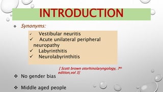  Synonyms:
INTRODUCTION
 Vestibular neuritis
 Acute unilateral peripheral
neuropathy
 Labyrinthitis
 Neurolabyrinthitis
[ Scott brown otorhinolaryngology, 7th
edition,vol 3]
 No gender bias
 Middle aged people
 