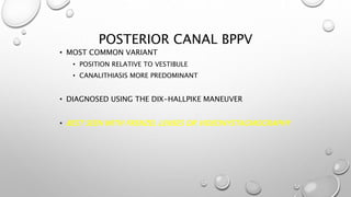 POSTERIOR CANAL BPPV
• MOST COMMON VARIANT
• POSITION RELATIVE TO VESTIBULE
• CANALITHIASIS MORE PREDOMINANT
• DIAGNOSED USING THE DIX-HALLPIKE MANEUVER
• BEST SEEN WITH FRENZEL LENSES OR VIDEONYSTAGMOGRAPHY
 