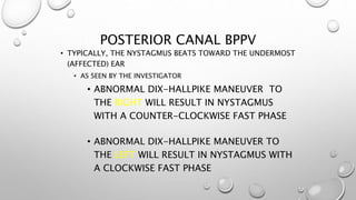 POSTERIOR CANAL BPPV
• TYPICALLY, THE NYSTAGMUS BEATS TOWARD THE UNDERMOST
(AFFECTED) EAR
• AS SEEN BY THE INVESTIGATOR
• ABNORMAL DIX-HALLPIKE MANEUVER TO
THE RIGHT WILL RESULT IN NYSTAGMUS
WITH A COUNTER-CLOCKWISE FAST PHASE
• ABNORMAL DIX-HALLPIKE MANEUVER TO
THE LEFT WILL RESULT IN NYSTAGMUS WITH
A CLOCKWISE FAST PHASE
 